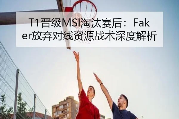 T1晋级MSI淘汰赛后：Faker放弃对线资源战术深度解析