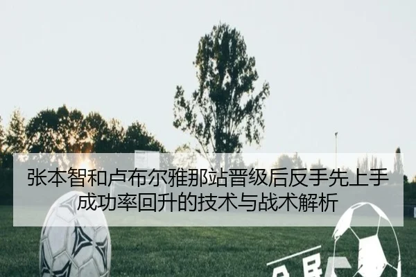 张本智和卢布尔雅那站晋级后反手先上手成功率回升的技术与战术解析