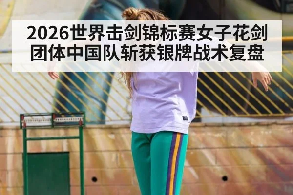 2026世界击剑锦标赛女子花剑团体中国队斩获银牌战术复盘
