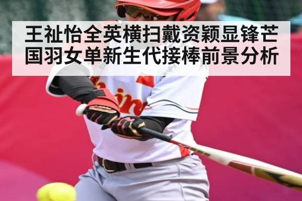 王祉怡全英横扫戴资颖显锋芒 国羽女单新生代接棒前景分析